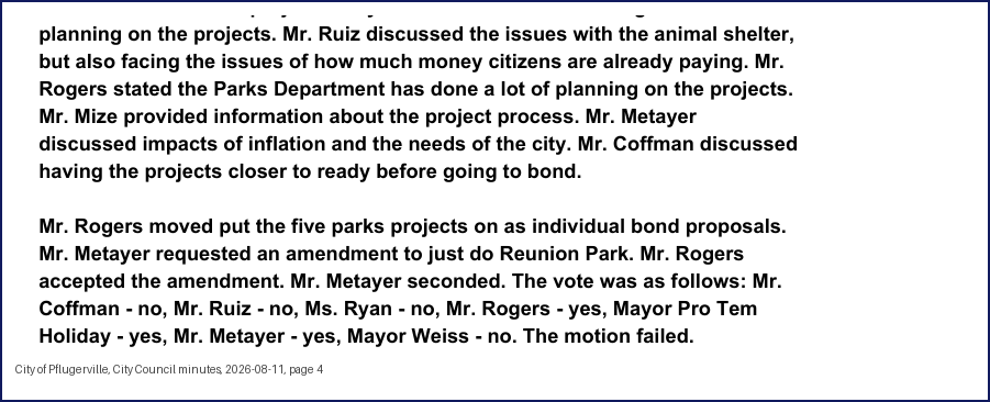 City Council minutes, 2026-08-11, page 4: planning on the projects. Mr. Ruiz discussed the issues with the animal shelter, but also facing the issues of how much money citizens are already paying. … Mr. Mize provided information about the project process. Mr. Metayer discussed impacts of inflation and the needs of the city. Mr. Coffman discussed having the projects closer to ready before going to bond. … Mr. Metayer requested an amendment to just do Reunion Park. … Mr. Metayer seconded. The vote was as follows: Mr. Coffman - no, Mr. Ruiz - no, Ms. Ryan - no, … Mayor Pro Tem Holiday - yes, Mr. Metayer - yes, Mayor Weiss - no. The motion failed.