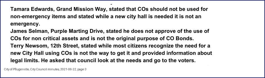 City Council minutes, 2021-06-22, page 3: Tamara Edwards, Grand Mission Way, stated that COs should not be used for non-emergency items and stated while a new city hall is needed it is not an emergency. James Selman, Purple Marting Drive, stated he does not approve of the use of COs for non critical assets and is not the original purpose of CO Bonds. Terry Newsom, 12th Street, stated while most citizens recognize the need for a new City Hall using COs is not the way to get it and provided information about legal limits. He asked that council look at the needs and go to the voters.