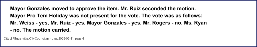 City Council minutes, 2025-03-11, page 4: Mayor Gonzales moved to approve the item. Mr. Ruiz seconded the motion. Mayor Pro Tem Holiday was not present for the vote. The vote was as follows: Mr. Weiss - yes, Mr. Ruiz - yes, Mayor Gonzales - yes, … Ms. Ryan - no. The motion carried.