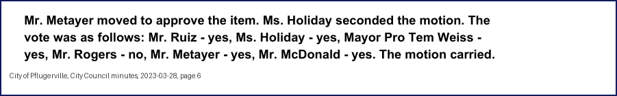 City Council minutes, 2023-03-28, page 6: Mr. Metayer moved to approve the item. Ms. Holiday seconded the motion. The vote was as follows: Mr. Ruiz - yes, Ms. Holiday - yes, Mayor Pro Tem Weiss - yes, … Mr. Metayer - yes, Mr. McDonald - yes. The motion carried.