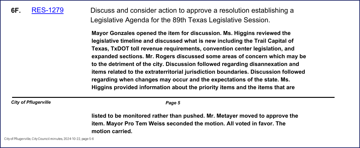 City Council minutes, 2024-10-22, page 5: 6F. RES-1279 Discuss and consider action to approve a resolution establishing a Legislative Agenda for the 89th Texas Legislative Session. Mayor Gonzales opened the item for discussion. Ms. Higgins reviewed the legislative timeline and discussed what is new including the Trail Capital of Texas, TxDOT toll revenue requirements, convention center legislation, and expanded sections. … Discussion followed regarding disannexation and items related to the extraterritorial jurisdiction boundaries. Discussion followed regarding when changes may occur and the expectations of the state. Ms. Higgins provided information about the priority items and the items that are listed to be monitored rather than pushed. Mr. Metayer moved to approve the item. Mayor Pro Tem Weiss seconded the motion. All voted in favor. The motion carried.