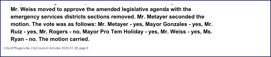 City Council minutes, 2025-01-28, page 6: Mr. Weiss moved to approve the amended legislative agenda with the emergency services districts sections removed. Mr. Metayer seconded the motion. The vote was as follows: Mr. Metayer - yes, Mayor Gonzales - yes, Mr. Ruiz - yes, … Mayor Pro Tem Holiday - yes, Mr. Weiss - yes, Ms. Ryan - no. The motion carried.