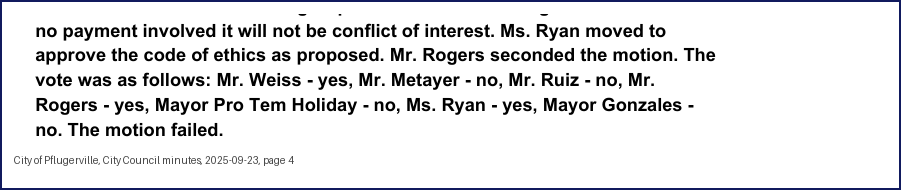 City Council minutes, 2025-09-23, page 4: no payment involved it will not be conflict of interest. Ms. Ryan moved to approve the code of ethics as proposed. … The vote was as follows: Mr. Weiss - yes, Mr. Metayer - no, Mr. Ruiz - no, … Mayor Pro Tem Holiday - no, Ms. Ryan - yes, Mayor Gonzales - no. The motion failed.