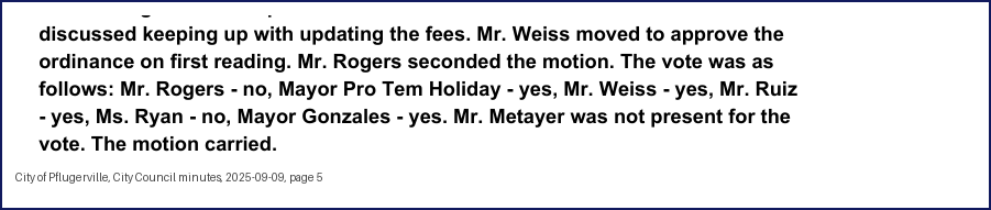 City Council minutes, 2025-09-09, page 5: discussed keeping up with updating the fees. Mr. Weiss moved to approve the ordinance on first reading. … The vote was as follows: … Mayor Pro Tem Holiday - yes, Mr. Weiss - yes, Mr. Ruiz - yes, Ms. Ryan - no, Mayor Gonzales - yes. Mr. Metayer was not present for the vote. The motion carried.