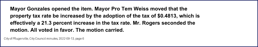 City Council minutes, 2022-09-13, page 6: Mayor Gonzales opened the item. Mayor Pro Tem Weiss moved that the property tax rate be increased by the adoption of the tax of $0.4813, which is effectively a 21.3 percent increase in the tax rate. … All voted in favor. The motion carried.